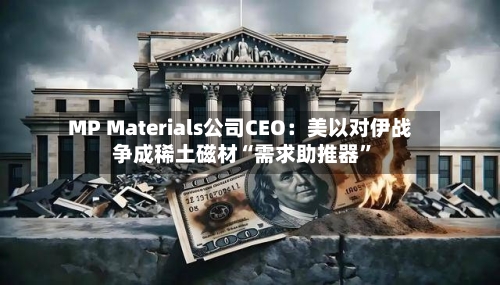 MP Materials公司CEO：美以对伊战争成稀土磁材“需求助推器”
