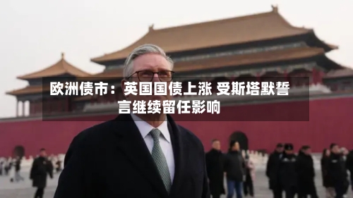 欧洲债市：英国国债上涨 受斯塔默誓言继续留任影响