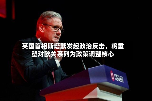 英国首相斯塔默发起政治反击，将重塑对欧关系列为政策调整核心