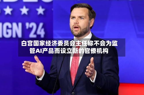 白宫国家经济委员会主任称不会为监管AI产品而设立新的官僚机构