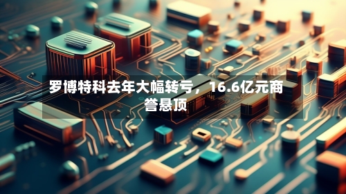 罗博特科去年大幅转亏,16.6亿元商誉悬顶