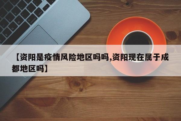 【资阳是疫情风险地区吗吗,资阳现在属于成都地区吗】
