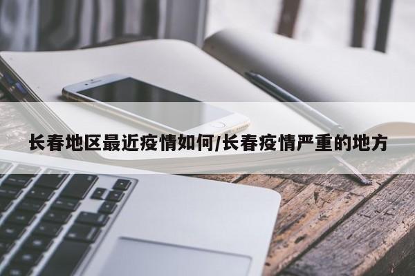 长春地区最近疫情如何/长春疫情严重的地方