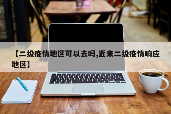 【二级疫情地区可以去吗,近来二级疫情响应地区】