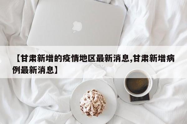 【甘肃新增的疫情地区最新消息,甘肃新增病例最新消息】