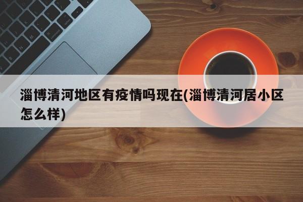 淄博清河地区有疫情吗现在(淄博清河居小区怎么样)