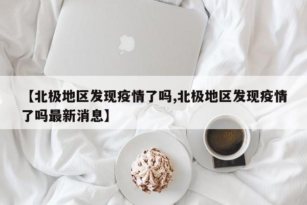 【北极地区发现疫情了吗,北极地区发现疫情了吗最新消息】