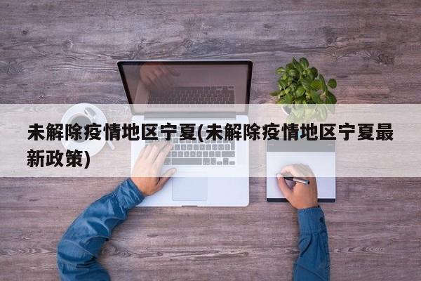 未解除疫情地区宁夏(未解除疫情地区宁夏最新政策)