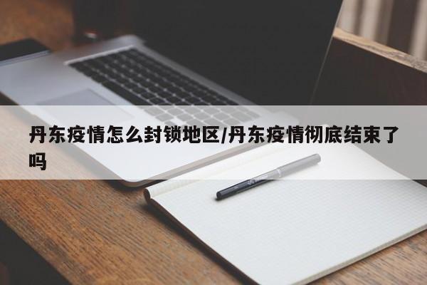 丹东疫情怎么封锁地区/丹东疫情彻底结束了吗