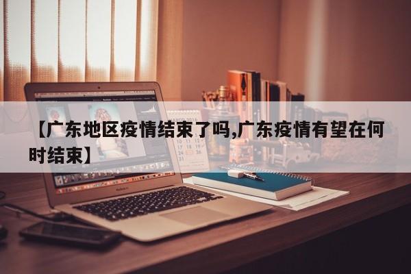 【广东地区疫情结束了吗,广东疫情有望在何时结束】