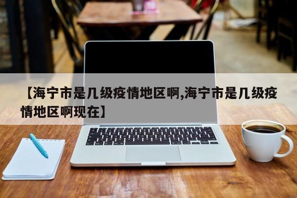 【海宁市是几级疫情地区啊,海宁市是几级疫情地区啊现在】