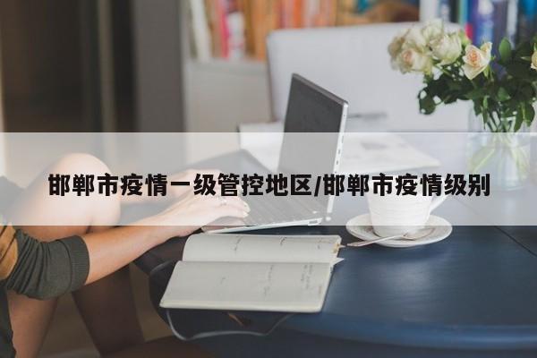 邯郸市疫情一级管控地区/邯郸市疫情级别