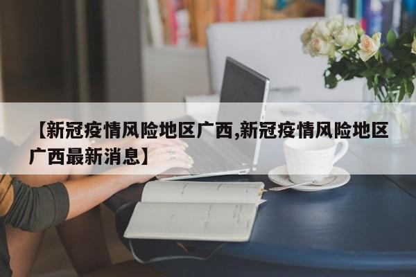 【新冠疫情风险地区广西,新冠疫情风险地区广西最新消息】