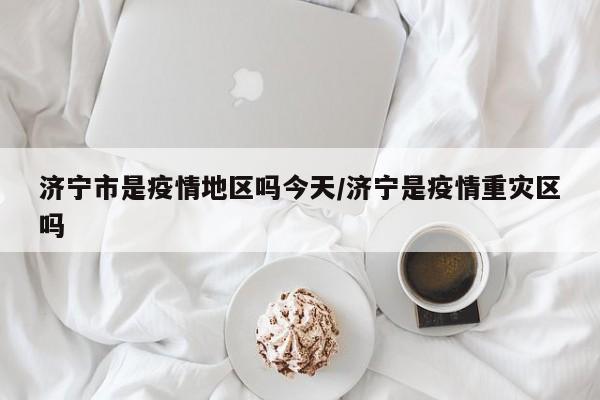 济宁市是疫情地区吗今天/济宁是疫情重灾区吗