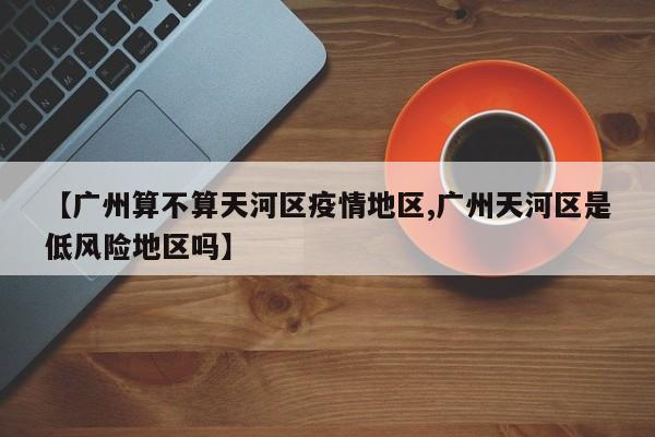 【广州算不算天河区疫情地区,广州天河区是低风险地区吗】