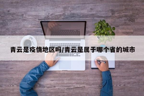 青云是疫情地区吗/青云是属于哪个省的城市