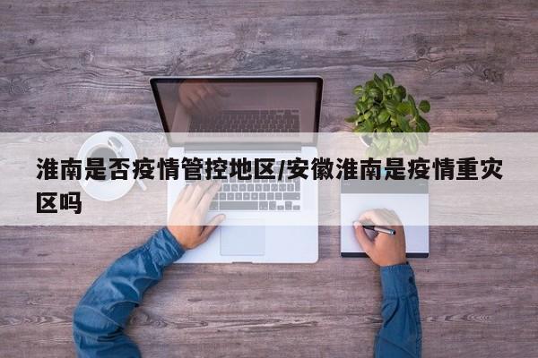 淮南是否疫情管控地区/安徽淮南是疫情重灾区吗