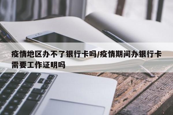 疫情地区办不了银行卡吗/疫情期间办银行卡需要工作证明吗