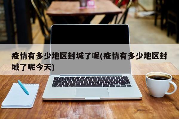 疫情有多少地区封城了呢(疫情有多少地区封城了呢今天)