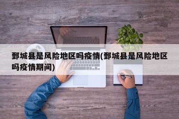 鄄城县是风险地区吗疫情(鄄城县是风险地区吗疫情期间)