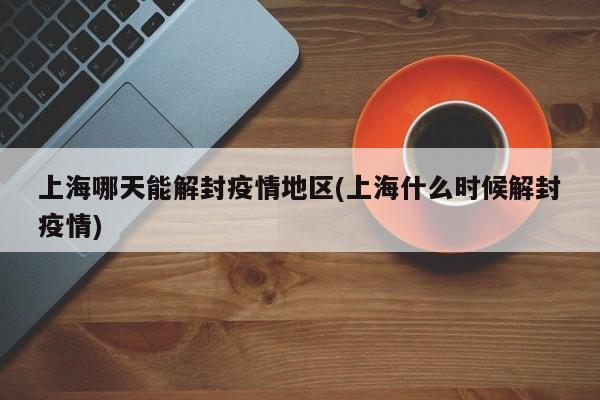 上海哪天能解封疫情地区(上海什么时候解封疫情)