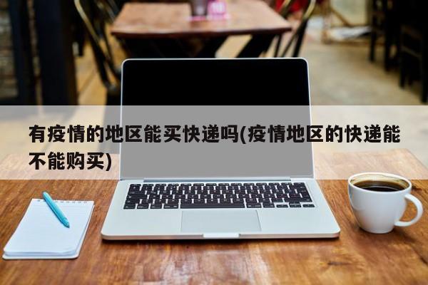有疫情的地区能买快递吗(疫情地区的快递能不能购买)